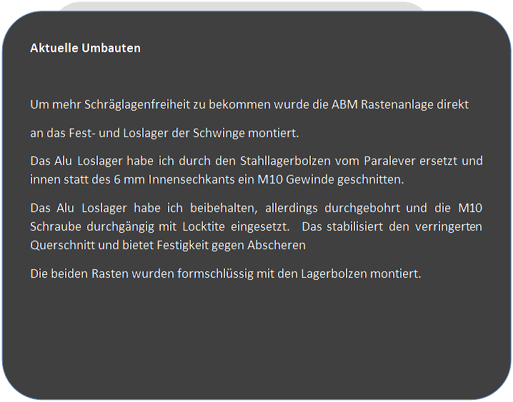 Abgerundetes Rechteck: Aktuelle Umbauten

Um mehr Schrglagenfreiheit zu bekommen wurde die ABM Rastenanlage direkt
an das Fest- und Loslager der Schwinge montiert. 
Das Alu Loslager habe ich durch den Stahllagerbolzen vom Paralever ersetzt und innen statt des 6 mm Innensechkants ein M10 Gewinde geschnitten.
Das Alu Loslager habe ich beibehalten, allerdings durchgebohrt und die M10 Schraube durchgngig mit Locktite eingesetzt.  Das stabilisiert den verringerten Querschnitt und bietet Festigkeit gegen Abscheren
Die beiden Rasten wurden formschlssig mit den Lagerbolzen montiert.


