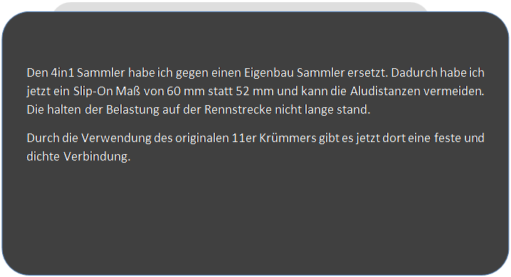 Abgerundetes Rechteck: Den 4in1 Sammler habe ich gegen einen Eigenbau Sammler ersetzt. Dadurch habe ich jetzt ein Slip-On Ma von 60 mm statt 52 mm und kann die Aludistanzen vermeiden. Die halten der Belastung auf der Rennstrecke nicht lange stand.
Durch die Verwendung des originalen 11er Krmmers gibt es jetzt dort eine feste und dichte Verbindung.

